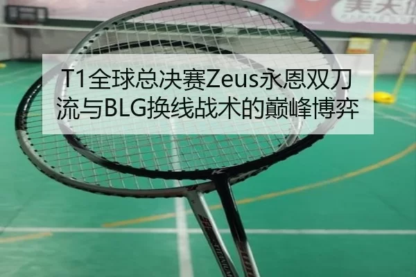 T1全球总决赛Zeus永恩双刀流与BLG换线战术的巅峰博弈