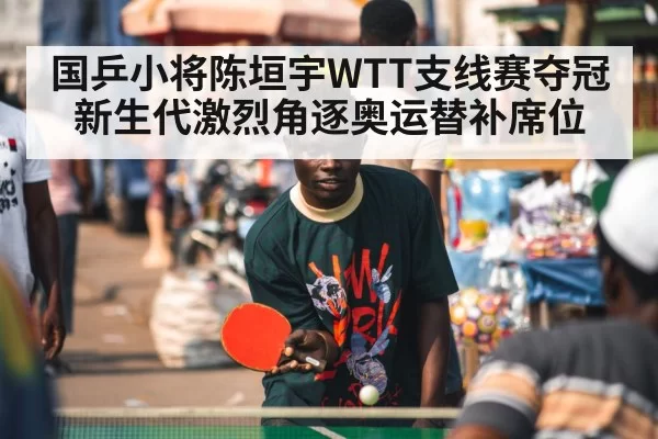 国乒小将陈垣宇WTT支线赛夺冠新生代激烈角逐奥运替补席位