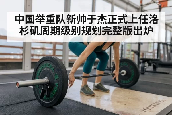 中国举重队新帅于杰正式上任洛杉矶周期级别规划完整版出炉