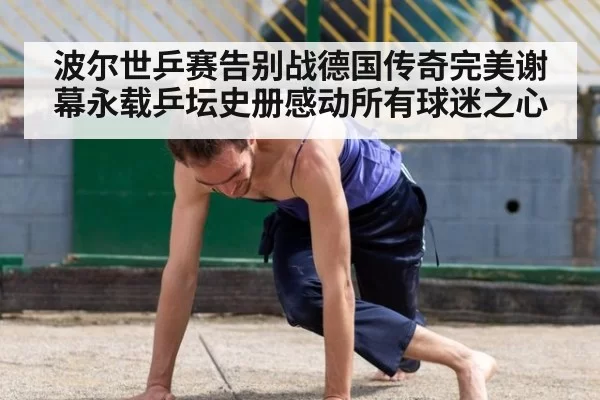 波尔世乒赛告别战德国传奇完美谢幕永载乒坛史册感动所有球迷之心